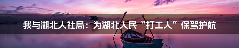 我与湖北人社局:为湖北人民“打工人”保驾护航
