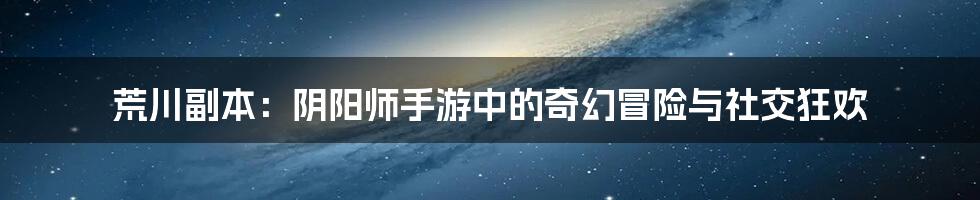荒川副本:阴阳师手游中的奇幻冒险与社交狂欢