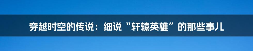 穿越时空的传说：细说“轩辕英雄”的那些事儿