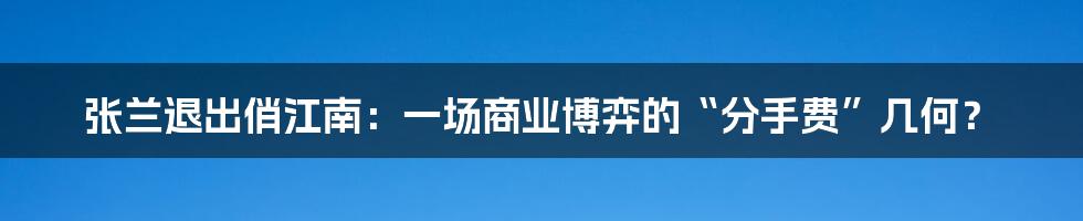 张兰退出俏江南：一场商业博弈的“分手费”几何？