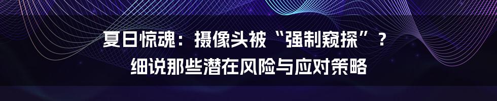 夏日惊魂：摄像头被“强制窥探”？ 细说那些潜在风险与应对策略