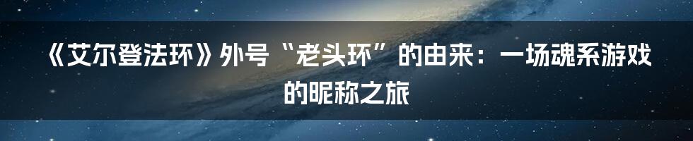 《艾尔登法环》外号“老头环”的由来:一场魂系游戏的昵称之旅