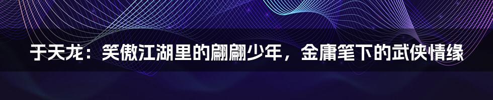 于天龙：笑傲江湖里的翩翩少年，金庸笔下的武侠情缘