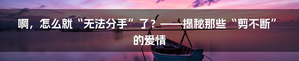 啊，怎么就“无法分手”了？——揭秘那些“剪不断”的爱情