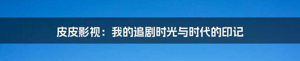 皮皮影视：我的追剧时光与时代的印记