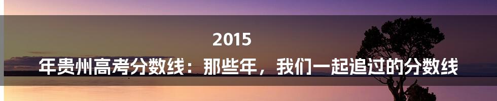 2015 年贵州高考分数线：那些年，我们一起追过的分数线