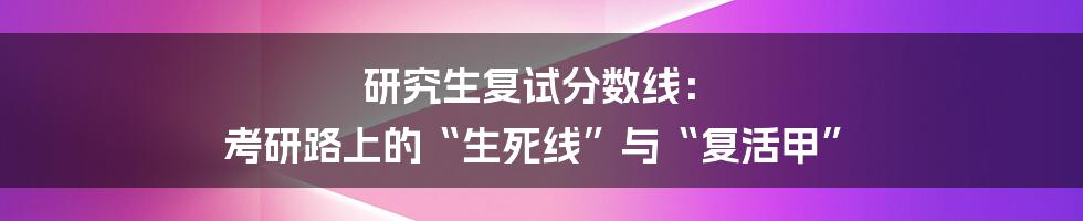 研究生复试分数线： 考研路上的“生死线”与“复活甲”