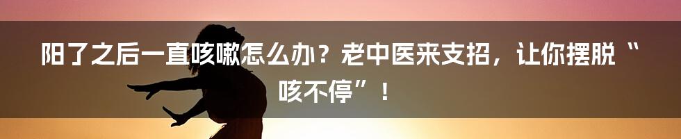 阳了之后一直咳嗽怎么办？老中医来支招，让你摆脱“咳不停”！