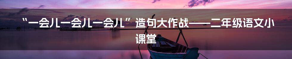 “一会儿一会儿一会儿”造句大作战——二年级语文小课堂