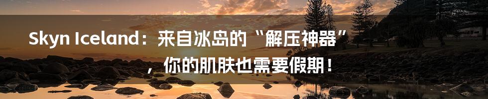 Skyn Iceland:来自冰岛的“解压神器”,你的肌肤也需要假期!