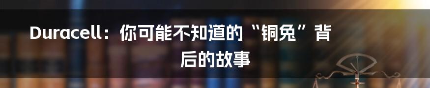 Duracell:你可能不知道的“铜兔”背后的故事