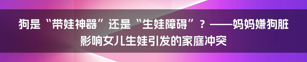 狗是“带娃神器”还是“生娃障碍”？——妈妈嫌狗脏影响女儿生娃引发的家庭冲突