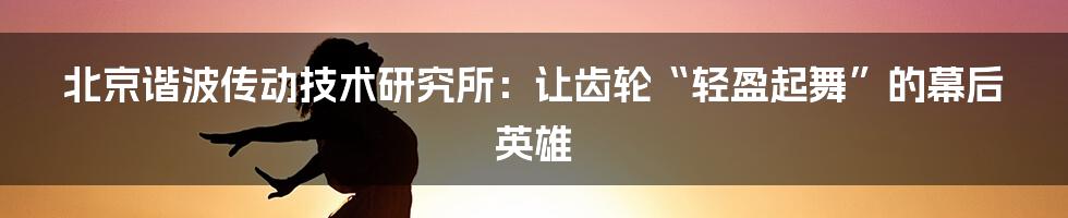 北京谐波传动技术研究所:让齿轮“轻盈起舞”的幕后英雄