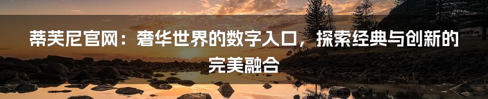 蒂芙尼官网:奢华世界的数字入口,探索经典与创新的完美融合