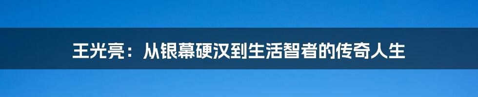 王光亮：从银幕硬汉到生活智者的传奇人生