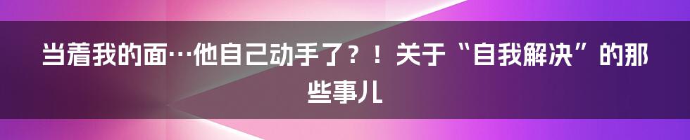 当着我的面…他自己动手了？！关于“自我解决”的那些事儿