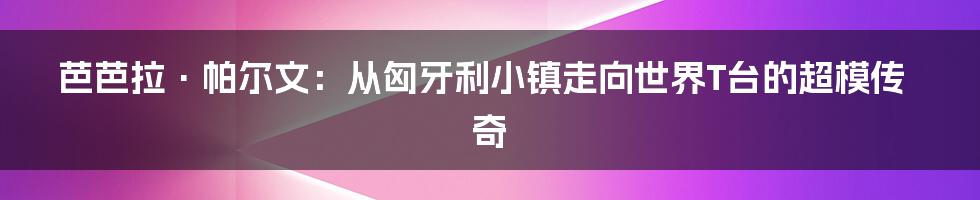芭芭拉·帕尔文:从匈牙利小镇走向世界T台的超模传奇