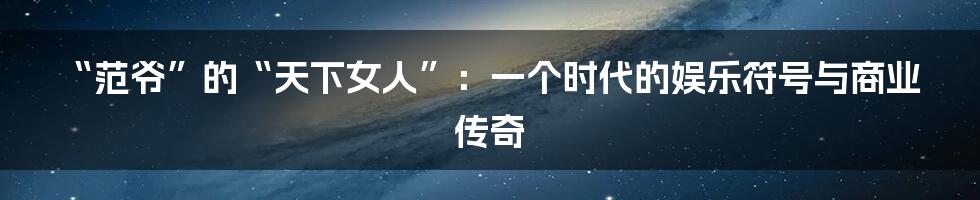 “范爷”的“天下女人”:一个时代的娱乐符号与商业传奇