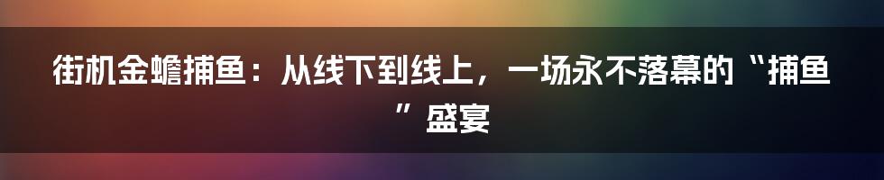 街机金蟾捕鱼：从线下到线上，一场永不落幕的“捕鱼”盛宴