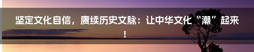 坚定文化自信,赓续历史文脉:让中华文化“潮”起来!