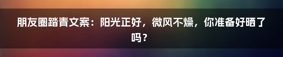 朋友圈踏青文案：阳光正好，微风不燥，你准备好晒了吗？