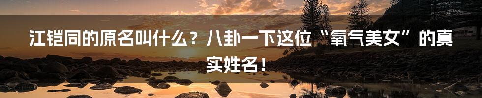 江铠同的原名叫什么？八卦一下这位“氧气美女”的真实姓名！
