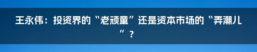 王永伟:投资界的“老顽童”还是资本市场的“弄潮儿”?