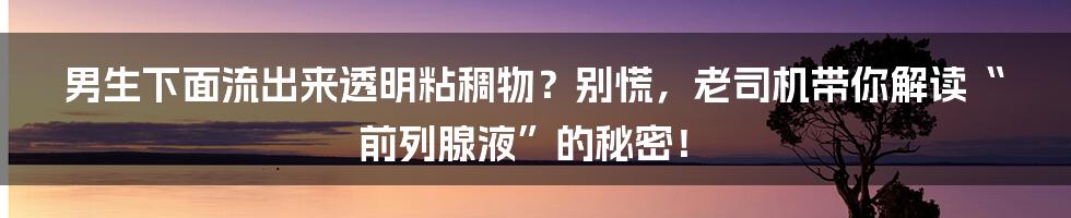 男生下面流出来透明粘稠物？别慌，老司机带你解读“前列腺液”的秘密！