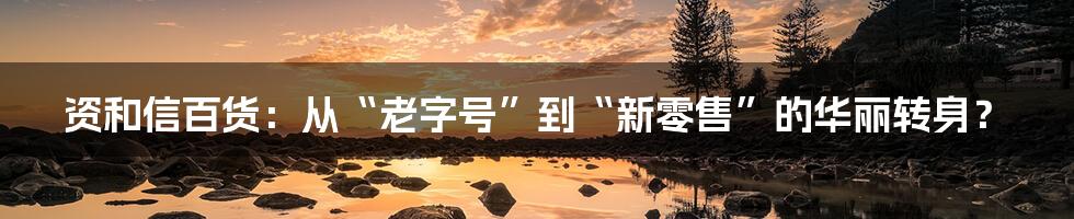 资和信百货:从“老字号”到“新零售”的华丽转身?