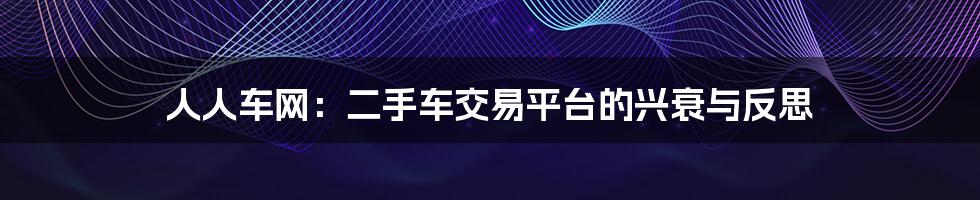 人人车网:二手车交易平台的兴衰与反思