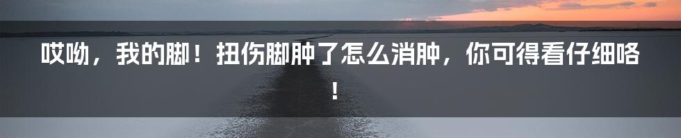 哎呦，我的脚！扭伤脚肿了怎么消肿，你可得看仔细咯！