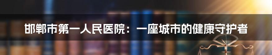 邯郸市第一人民医院:一座城市的健康守护者