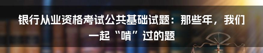 银行从业资格考试公共基础试题:那些年,我们一起“啃”过的题