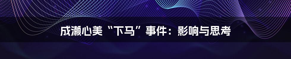 成濑心美“下马”事件：影响与思考