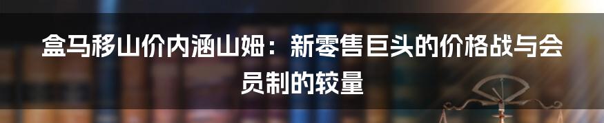 盒马移山价内涵山姆:新零售巨头的价格战与会员制的较量