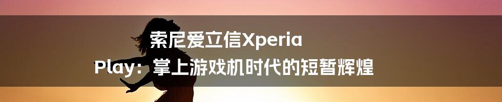 索尼爱立信Xperia Play:掌上游戏机时代的短暂辉煌