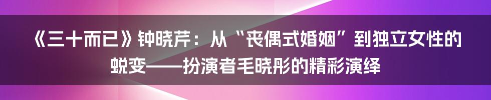《三十而已》钟晓芹:从“丧偶式婚姻”到独立女性的蜕变——扮演者毛晓彤的精彩演绎