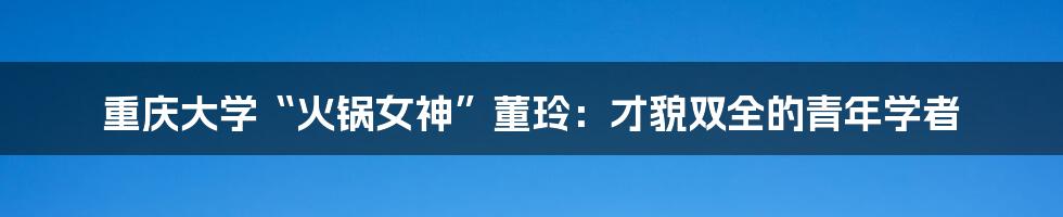 重庆大学“火锅女神”董玲：才貌双全的青年学者