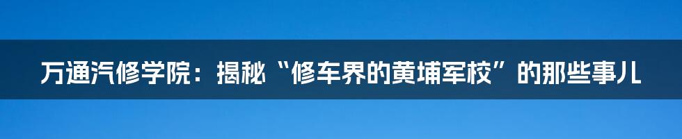 万通汽修学院：揭秘“修车界的黄埔军校”的那些事儿