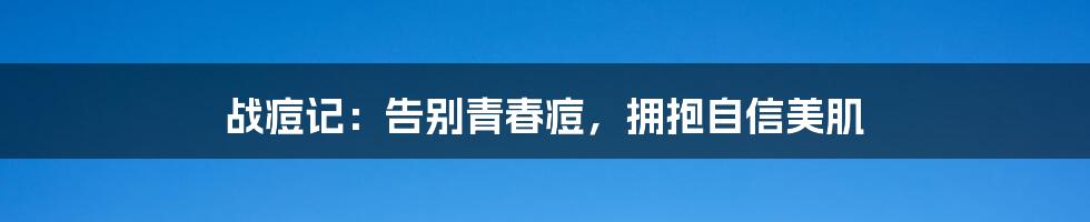 战痘记:告别青春痘,拥抱自信美肌