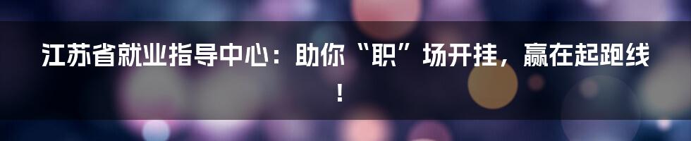 江苏省就业指导中心：助你“职”场开挂，赢在起跑线！