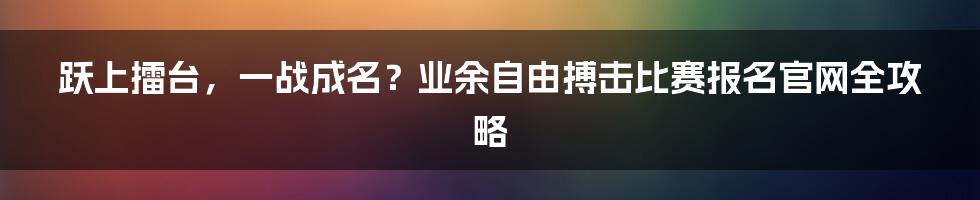 跃上擂台，一战成名？业余自由搏击比赛报名官网全攻略