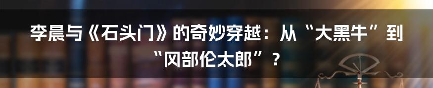 李晨与《石头门》的奇妙穿越：从“大黑牛”到“冈部伦太郎”？