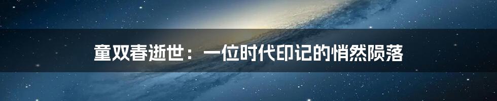 童双春逝世：一位时代印记的悄然陨落