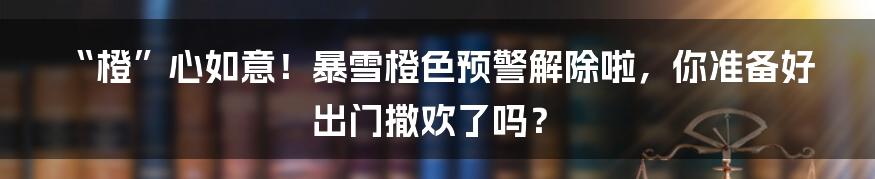 “橙”心如意！暴雪橙色预警解除啦，你准备好出门撒欢了吗？