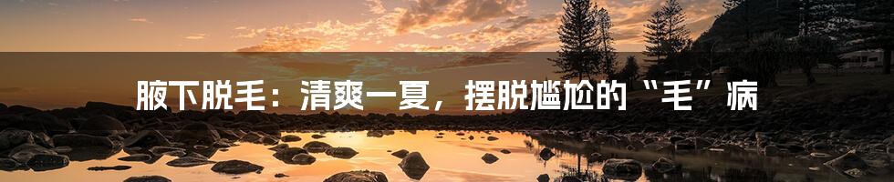 腋下脱毛：清爽一夏，摆脱尴尬的“毛”病