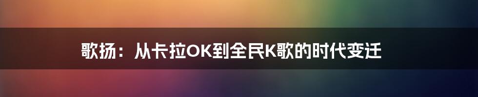 歌扬：从卡拉OK到全民K歌的时代变迁