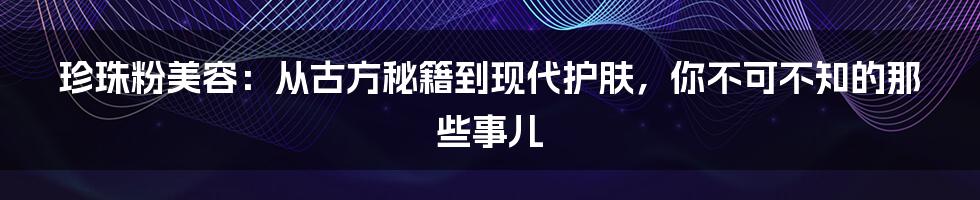 珍珠粉美容：从古方秘籍到现代护肤，你不可不知的那些事儿