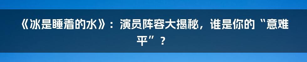 《冰是睡着的水》：演员阵容大揭秘，谁是你的“意难平”？