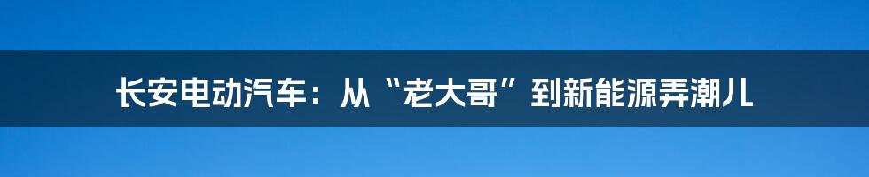 长安电动汽车:从“老大哥”到新能源弄潮儿